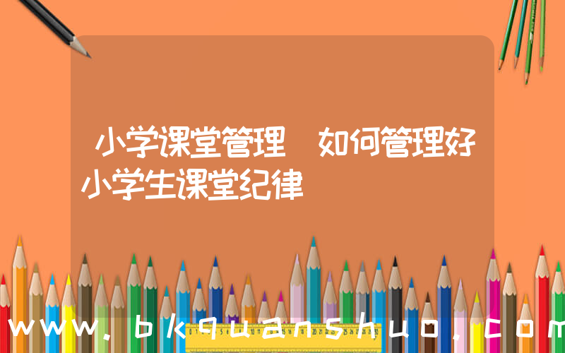 小学课堂管理(如何管理好小学生课堂纪律)