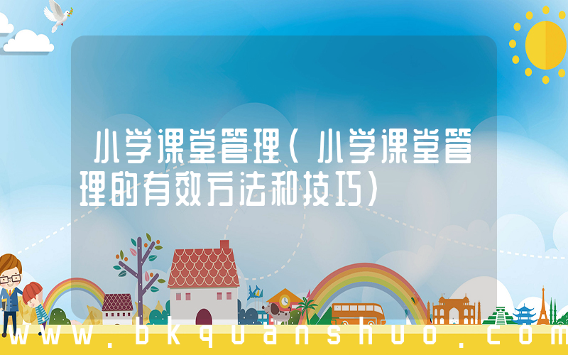 小学课堂管理(小学课堂管理的有效方法和技巧)