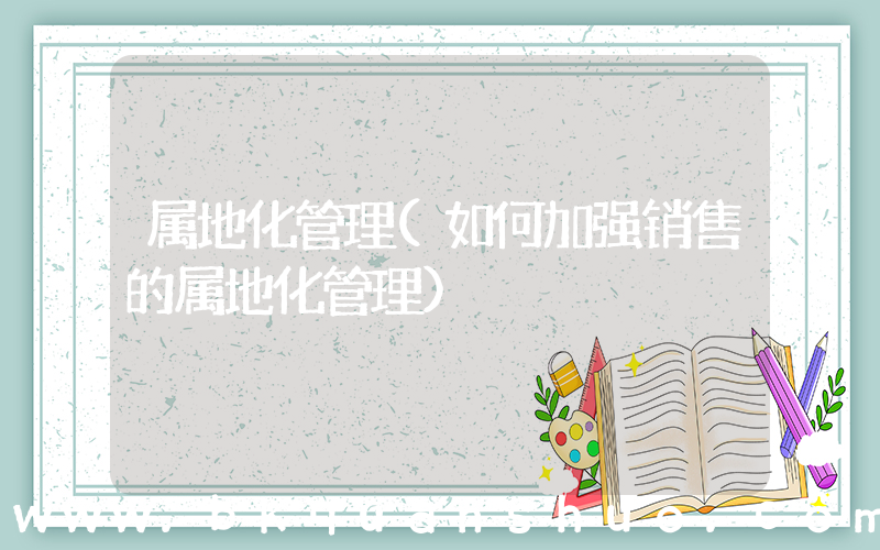 属地化管理(如何加强销售的属地化管理)