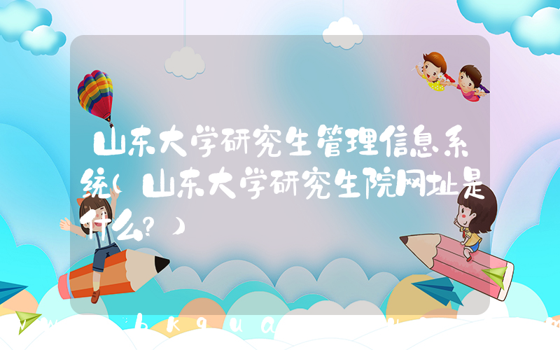 山东大学研究生管理信息系统(山东大学研究生院网址是什么？)