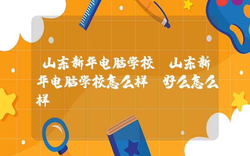 山东新华电脑学校(山东新华电脑学校怎么样，好么怎么样)