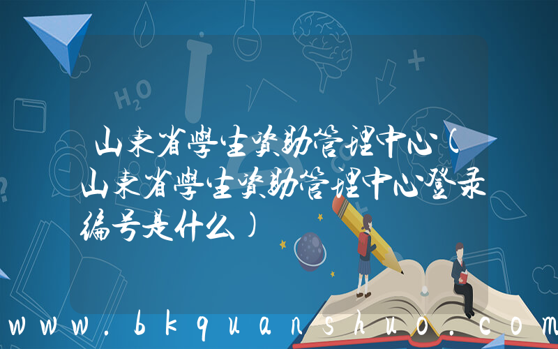 山东省学生资助管理中心(山东省学生资助管理中心登录编号是什么)