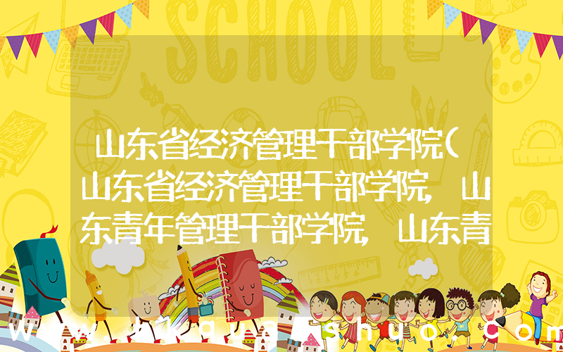 山东省经济管理干部学院(山东省经济管理干部学院,山东青年管理干部学院,山东青年政治学院是不是一个学校)