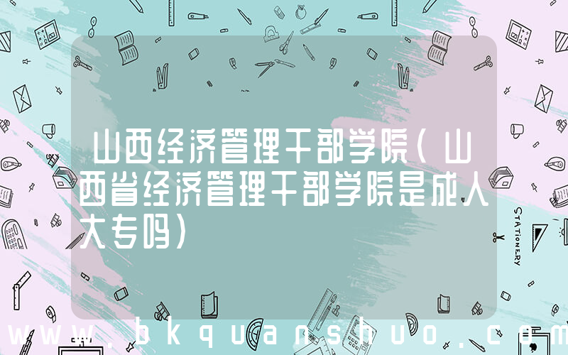 山西经济管理干部学院(山西省经济管理干部学院是成人大专吗)