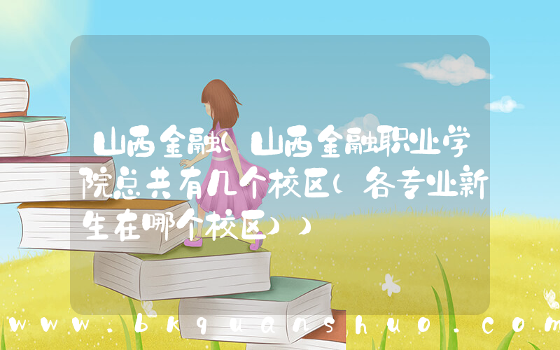 山西金融(山西金融职业学院总共有几个校区(各专业新生在哪个校区))