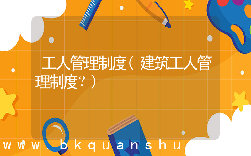 工人管理制度(建筑工人管理制度？)