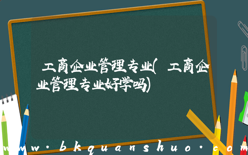 工商企业管理专业(工商企业管理专业好学吗)
