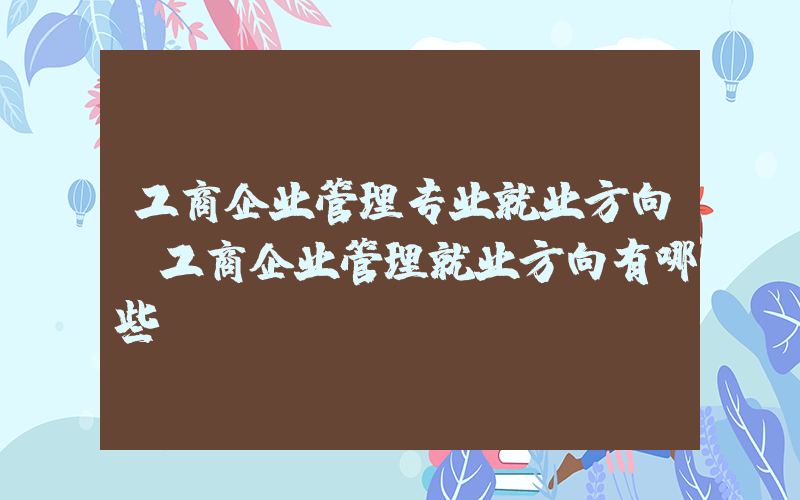工商企业管理专业就业方向(工商企业管理就业方向有哪些)