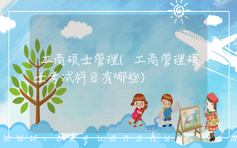 工商硕士管理(工商管理硕士考试科目有哪些)