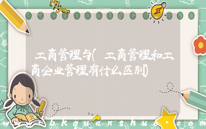 工商管理与(工商管理和工商企业管理有什么区别)