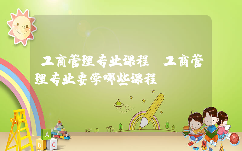 工商管理专业课程(工商管理专业要学哪些课程)