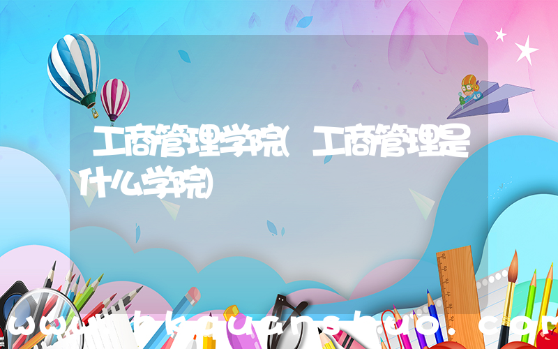 工商管理学院(工商管理是什么学院)