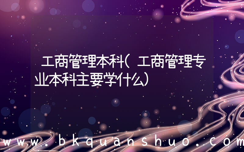 工商管理本科(工商管理专业本科主要学什么)