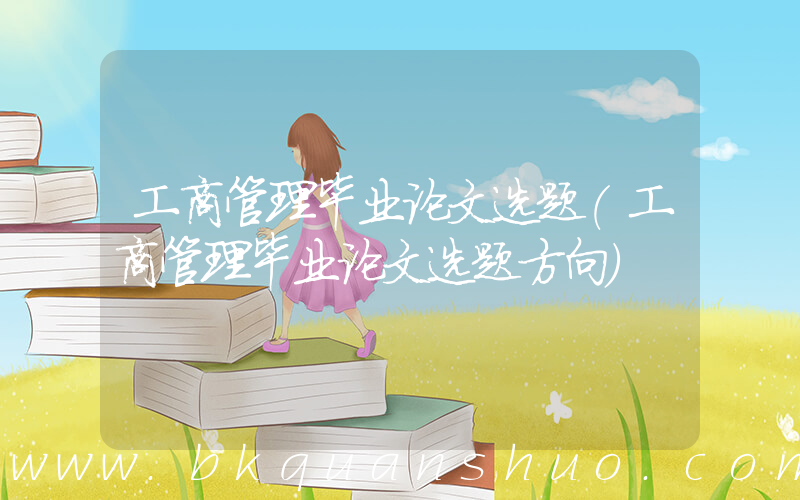 工商管理毕业论文选题(工商管理毕业论文选题方向)