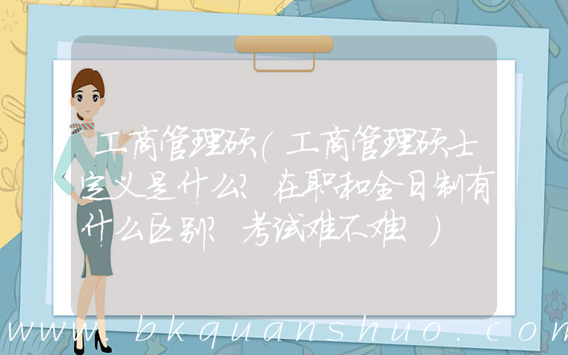 工商管理硕(工商管理硕士定义是什么？在职和全日制有什么区别？考试难不难？)