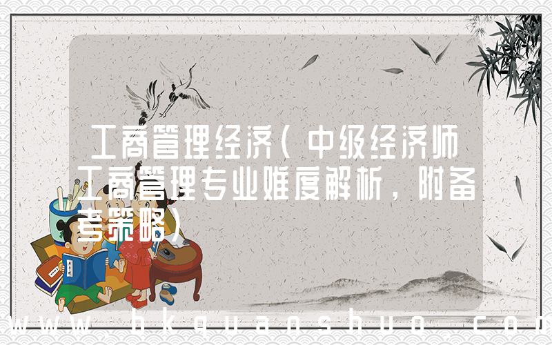 工商管理经济(中级经济师工商管理专业难度解析，附备考策略)