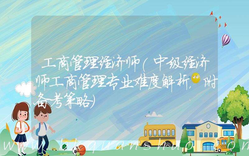 工商管理经济师(中级经济师工商管理专业难度解析，附备考策略)