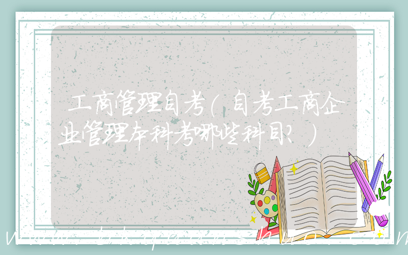 工商管理自考(自考工商企业管理本科考哪些科目？)
