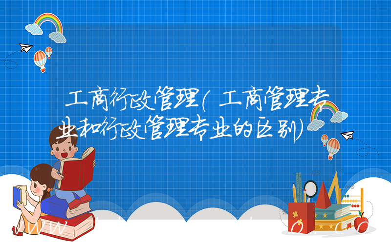 工商行政管理(工商管理专业和行政管理专业的区别)