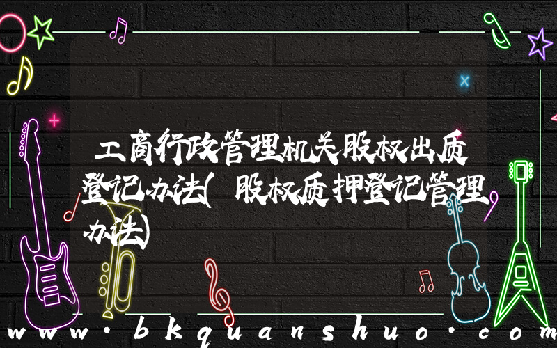 工商行政管理机关股权出质登记办法(股权质押登记管理办法)