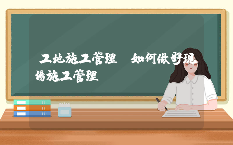 工地施工管理(如何做好现场施工管理)