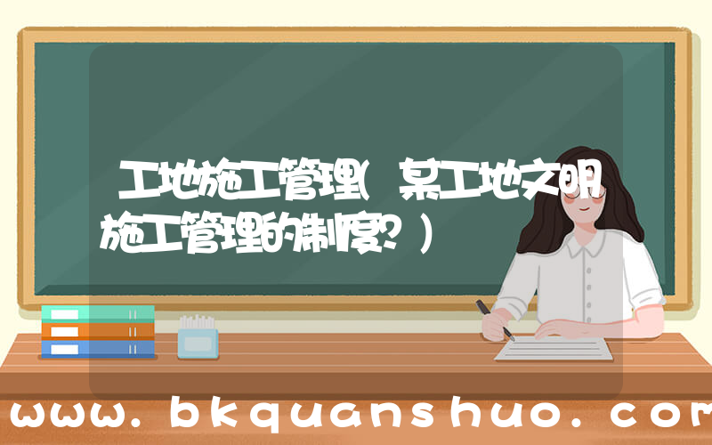 工地施工管理(某工地文明施工管理的制度？)