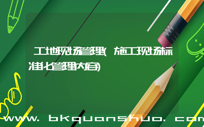 工地现场管理(施工现场标准化管理内容)