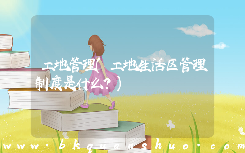 工地管理(工地生活区管理制度是什么？)