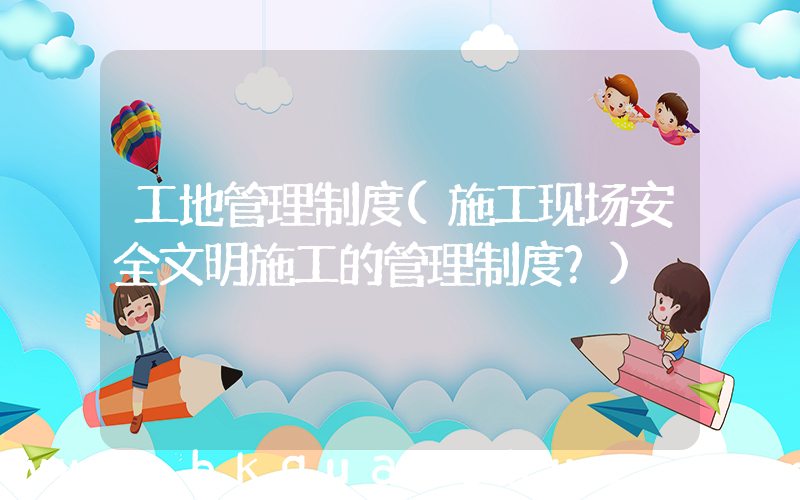 工地管理制度(施工现场安全文明施工的管理制度？)