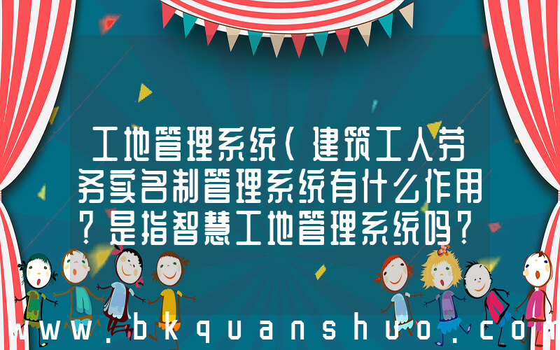 工地管理系统(建筑工人劳务实名制管理系统有什么作用？是指智慧工地管理系统吗？)