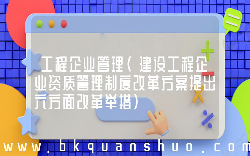 工程企业管理(建设工程企业资质管理制度改革方案提出六方面改革举措)