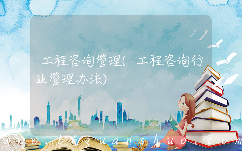 工程咨询管理(工程咨询行业管理办法)