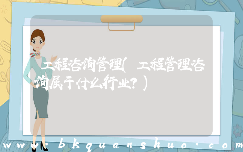 工程咨询管理(工程管理咨询属于什么行业？)
