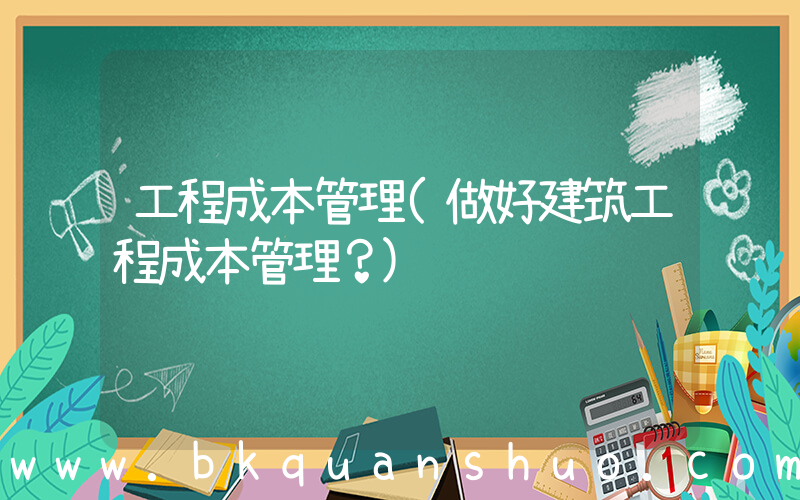 工程成本管理(做好建筑工程成本管理？)