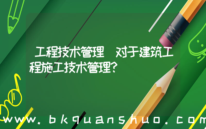 工程技术管理(对于建筑工程施工技术管理？)