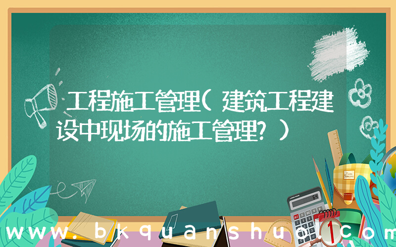 工程施工管理(建筑工程建设中现场的施工管理？)