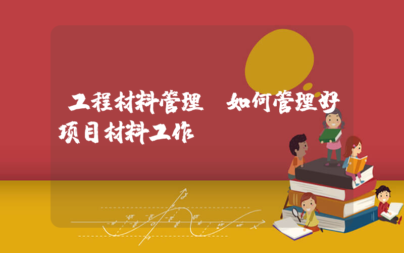 工程材料管理(如何管理好项目材料工作)