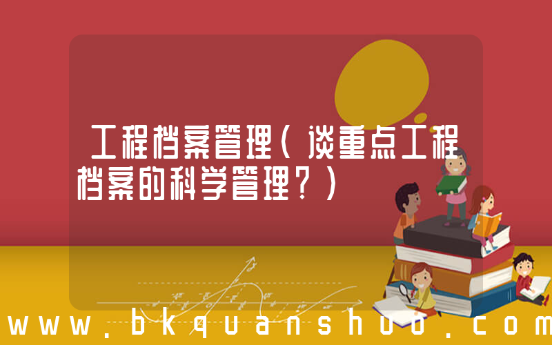 工程档案管理(谈重点工程档案的科学管理？)