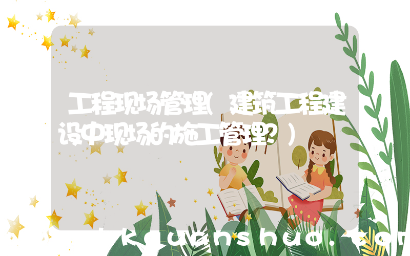 工程现场管理(建筑工程建设中现场的施工管理？)