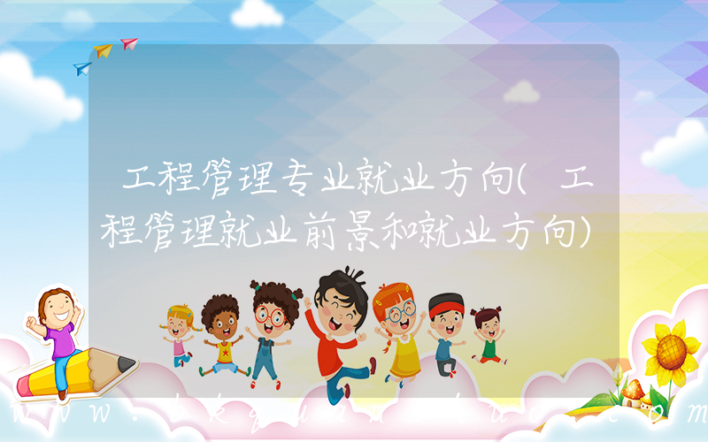 工程管理专业就业方向(工程管理就业前景和就业方向)