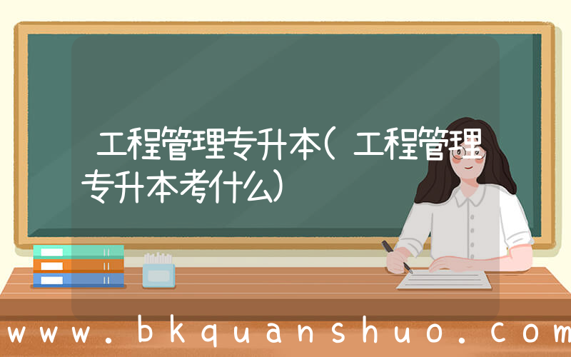 工程管理专升本(工程管理专升本考什么)