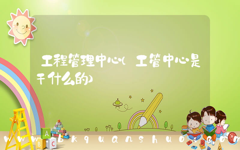 工程管理中心(工管中心是干什么的)