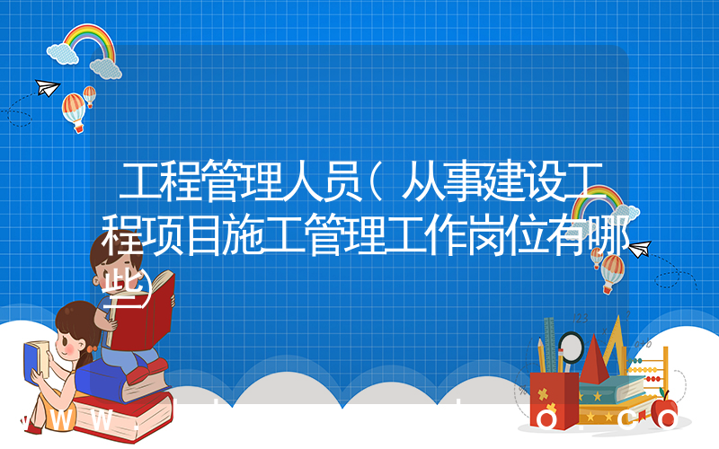 工程管理人员(从事建设工程项目施工管理工作岗位有哪些)