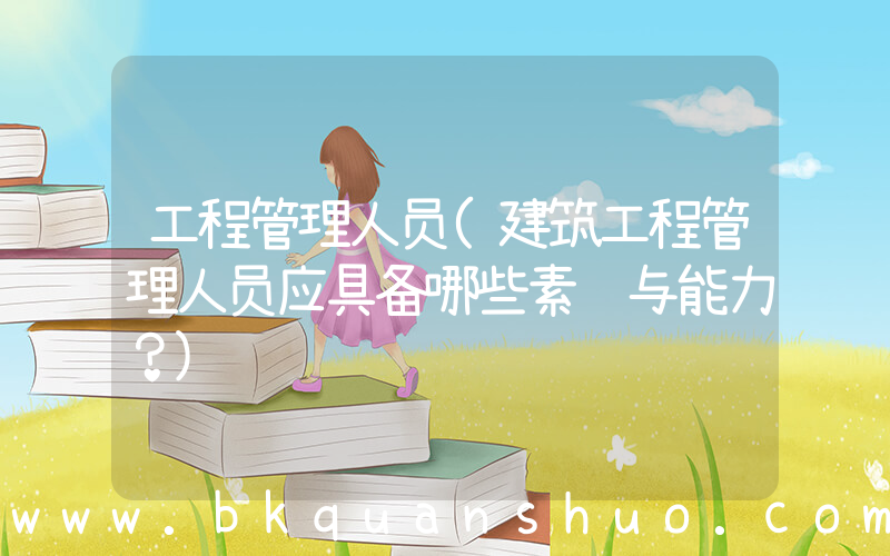 工程管理人员(建筑工程管理人员应具备哪些素质与能力？)