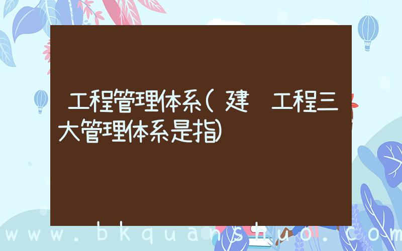 工程管理体系(建设工程三大管理体系是指)