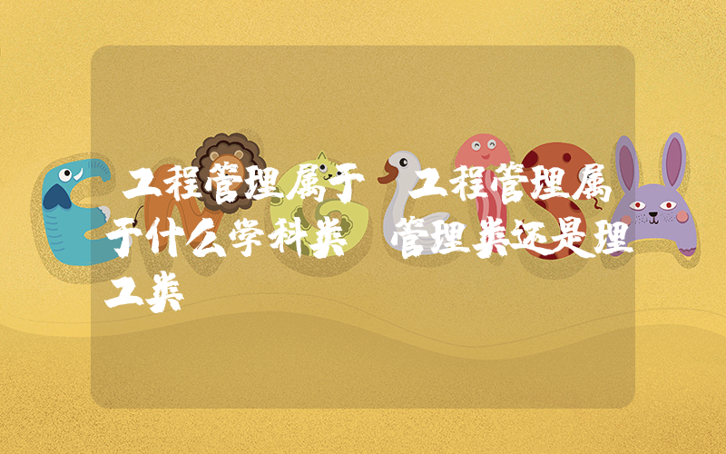 工程管理属于(工程管理属于什么学科类，管理类还是理工类？)