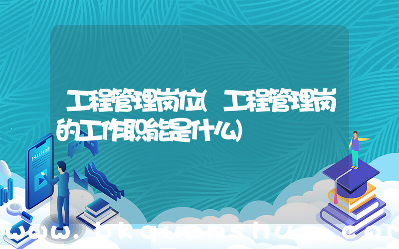 工程管理岗位(工程管理岗的工作职能是什么)