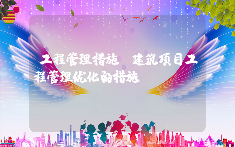 工程管理措施(建筑项目工程管理优化的措施？)