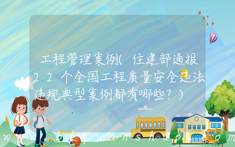 工程管理案例(住建部通报22个全国工程质量安全违法违规典型案例都有哪些？)
