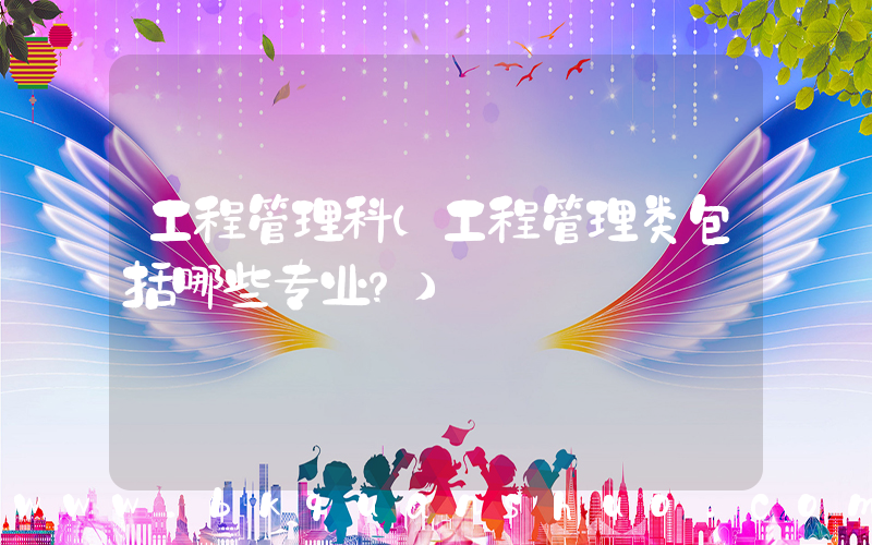 工程管理科(工程管理类包括哪些专业？)